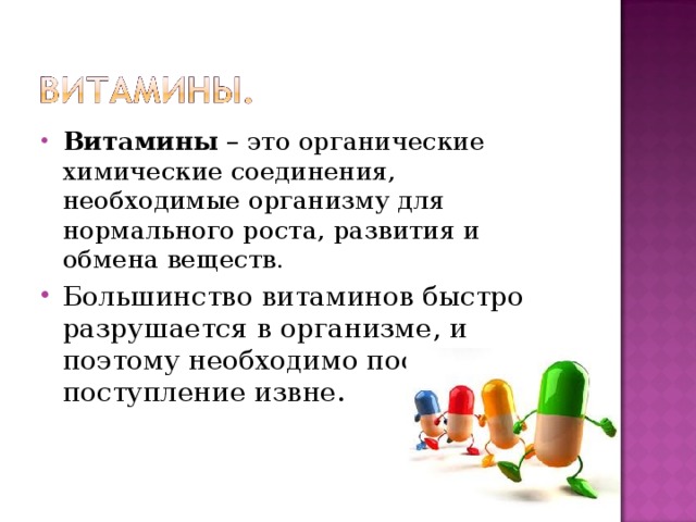 Витамины – это органические химические соединения, необходимые организму для нормального роста, развития и обмена веществ. Большинство витаминов быстро разрушается в организме, и поэтому необходимо постоянное их поступление извне. 