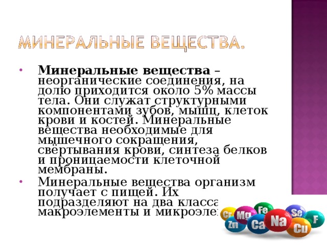 Минеральные вещества – неорганические соединения, на долю приходится около 5% массы тела. Они служат структурными компонентами зубов, мышц, клеток крови и костей. Минеральные вещества необходимые для мышечного сокращения, свёртывания крови, синтеза белков и проницаемости клеточной мембраны. Минеральные вещества организм получает с пищей. Их подразделяют на два класса: макроэлементы и микроэлементы. 