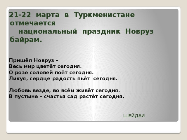 21-22 марта в Туркменистане отмечается  национальный праздник Новруз байрам.    Пришёл Новруз – Весь мир цветёт сегодня. О розе соловей поёт сегодня. Ликуя, сердце радость пьёт сегодня. Любовь везде, во всём живёт сегодня. В пустыне – счастья сад растёт сегодня.    ШЕЙДАИ 