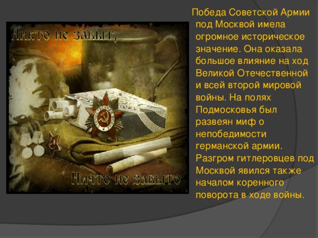 Победа Советской Армии под Москвой имела огромное историческое значение. Она оказала большое влияние на ход Великой Отечественной и всей второй мировой войны. На полях Подмосковья был развеян миф о непобедимости германской армии. Разгром гитлеровцев под Москвой явился также началом коренного поворота в ходе войны. 