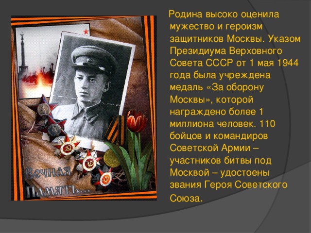  Родина высоко оценила мужество и героизм защитников Москвы. Указом Президиума Верховного Совета СССР от 1 мая 1944 года была учреждена медаль «За оборону Москвы», которой награждено более 1 миллиона человек. 110 бойцов и командиров Советской Армии – участников битвы под Москвой – удостоены звания Героя Советского Союза . 