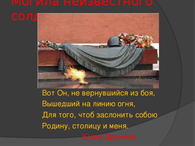 Могила неизвестного солдата Вот Он, не вернувшийся из боя, Вышедший на линию огня, Для того, чтоб заслонить собою Родину, столицу и меня.  Юлия Друнина 