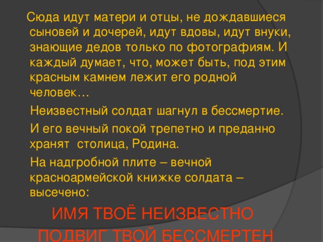  Сюда идут матери и отцы, не дождавшиеся сыновей и дочерей, идут вдовы, идут внуки, знающие дедов только по фотографиям. И каждый думает, что, может быть, под этим красным камнем лежит его родной человек…  Неизвестный солдат шагнул в бессмертие.  И его вечный покой трепетно и преданно хранят столица, Родина.  На надгробной плите – вечной красноармейской книжке солдата – высечено:  ИМЯ ТВОЁ НЕИЗВЕСТНО ПОДВИГ ТВОЙ БЕССМЕРТЕН  