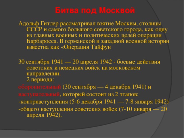 Битва под Москвой Адольф Гитлер рассматривал взятие Москвы, столицы СССР и самого большого советского города, как одну из главных военных и политических целей операции Барбаросса. В германской и западной военной истории известна как «Операция Тайфун 30 сентября 1941 — 20 апреля 1942 - боевые действия советских и немецких войск на московском направлении.  2 периода: оборонительный (30 сентября — 4 декабря 1941) и наступательный , который состоит из 2 этапов: -контрнаступления (5-6 декабря 1941 — 7-8 января 1942) -общего наступления советских войск (7-10 января — 20 апреля 1942). 