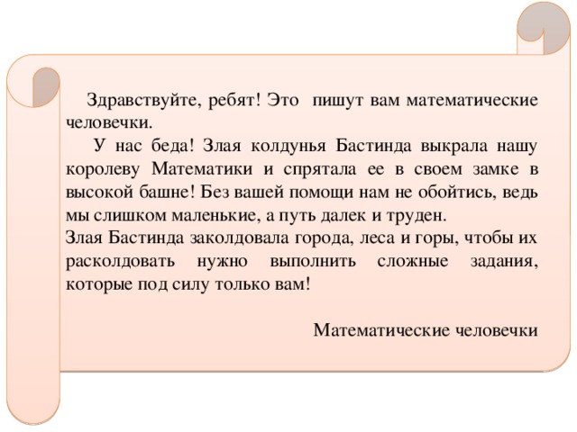  Здравствуйте, ребят! Это пишут вам математические человечки.  У нас беда! Злая колдунья Бастинда выкрала нашу королеву Математики и спрятала ее в своем замке в высокой башне! Без вашей помощи нам не обойтись, ведь мы слишком маленькие, а путь далек и труден. Злая Бастинда заколдовала города, леса и горы, чтобы их расколдовать нужно выполнить сложные задания, которые под силу только вам! Математические человечки 