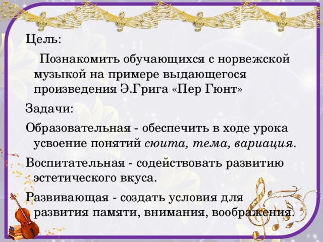 Цель:  Познакомить обучающихся с норвежской музыкой на примере выдающегося произведения Э.Грига «Пер Гюнт» Задачи: Образовательная - обеспечить в ходе урока усвоение понятий сюита, тема, вариация. Воспитательная - содействовать развитию эстетического вкуса. Развивающая - создать условия для развития памяти, внимания, воображения. 