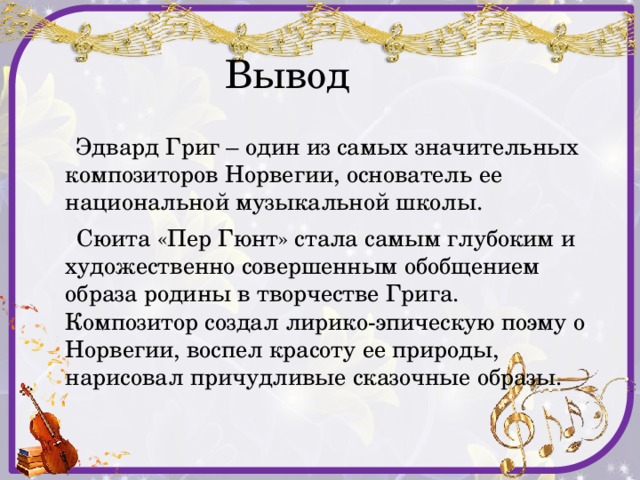  Вывод  Эдвард Григ – один из самых значительных композиторов Норвегии, основатель ее национальной музыкальной школы.  Сюита «Пер Гюнт» стала самым глубоким и художественно совершенным обобщением образа родины в творчестве Грига. Композитор создал лирико-эпическую поэму о Норвегии, воспел красоту ее природы, нарисовал причудливые сказочные образы. 