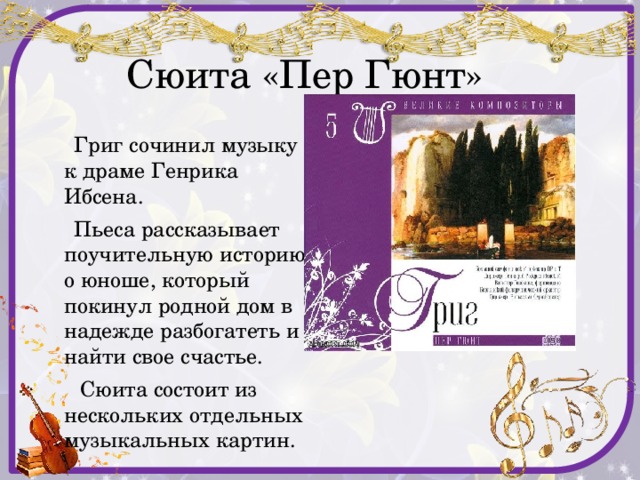  Сюита «Пер Гюнт»  Григ сочинил музыку к драме Генрика Ибсена.  Пьеса рассказывает поучительную историю о юноше, который покинул родной дом в надежде разбогатеть и найти свое счастье.  Сюита состоит из нескольких отдельных музыкальных картин. 