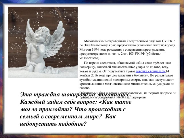  Могочинским межрайонным следственным отделом СУ СКР по Забайкальскому краю предъявлено обвинение жителю города Могочи 1994 года рождения в совершении преступления, предусмотренного п. «в» ч. 2 ст. 105 УК РФ (убийство малолетнего).  По версии следствия, обвиняемый избил свою трёхлетнюю падчерицу, нанеся ей множественные удары по голове, телу, ногам и рукам. От полученных травм  девочка скончалась  14 ноября 2016 года при доставлении в больницу. По результатам судебно-медицинской экспертизы смерть девочки наступила от кровоизлияния в мозг, вызванного множественными ударами по голове. Обвиняемый был задержан следователями, на первом допросе он признался в совершении убийства падчерицы . Эта трагедия шокировала могочинцев. Каждый задал себе вопрос: «Как такое могло произойти?  Что происходит с семьей в современном мире?  Как недопустить подобное?  