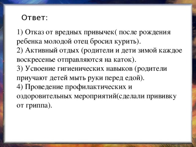 Ответ: 1) Отказ от вредных привычек( после рождения ребенка молодой отец бросил курить).  2) Активный отдых (родители и дети зимой каждое воскресенье отправляются на каток).  3) Усвоение гигиенических навыков (родители приучают детей мыть руки перед едой).  4) Проведение профилактических и оздоровительных мероприятий(сделали прививку от гриппа). 