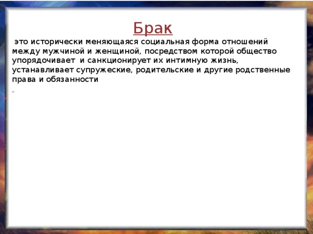 Брак  это исторически меняющаяся социальная форма отношений между мужчиной и женщиной, посредством которой общество упорядочивает и санкционирует их интимную жизнь, устанавливает супружеские, родительские и другие родственные права и обязанности  