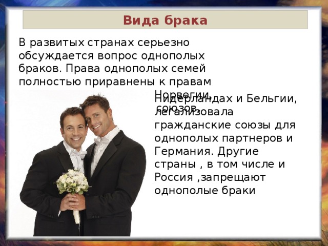 Вида брака В развитых странах серьезно обсуждается вопрос однополых браков. Права однополых семей полностью приравнены к правам разнополых в Швеции, Норвегии, Дании, создание таких союзов. Нидерландах и Бельгии, легализовала гражданские союзы для однополых партнеров и Германия. Другие страны , в том числе и Россия ,запрещают однополые браки 
