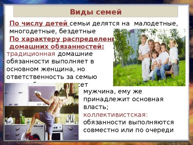 Виды семей По числу детей семьи делятся на малодетные, многодетные, бездетные По характеру распределения домашних обязанностей: традиционная домашние обязанности выполняет в основном женщина, но ответственность за семью перед обществом несет мужчина, ему же принадлежит основная власть; коллективистская: обязанности выполняются совместно или по очереди 