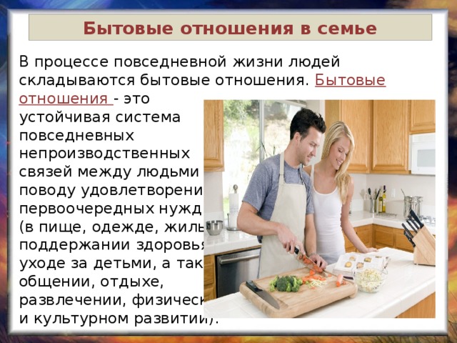 Бытовые отношения в семье В процессе повседневной жизни людей складываются бытовые отношения. Бытовые отношения - это устойчивая система повседневных непроизводственных связей между людьми по поводу удовлетворения их первоочередных нужд (в пище, одежде, жилье, поддержании здоровья, уходе за детьми, а также общении, отдыхе, развлечении, физическом и культурном развитии). 