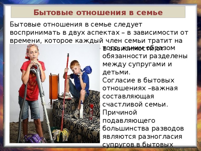 Бытовые отношения в семье Бытовые отношения в семье следует воспринимать в двух аспектах – в зависимости от времени, которое каждый член семьи тратит на совместный быт, а также в зависимости от отношениях. того, каким образом обязанности разделены между супругами и детьми. Согласие в бытовых отношениях –важная составляющая счастливой семьи. Причиной подавляющего большинства разводов являются разногласия супругов в бытовых отношениях. 