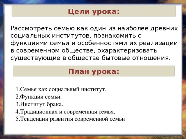 Цели урока: Рассмотреть семью как один из наиболее древних социальных институтов, познакомить с функциями семьи и особенностями их реализации в современном обществе, охарактеризовать существующие в обществе бытовые отношения. План урока: 1.Семья как социальный институт. 2.Функции семьи. 3.Институт брака. 4.Традиционная и современная семья. 5.Тенденции развития современной семьи 
