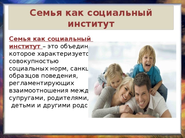 Семья как социальный институт Семья как социальный институт – это объединение, которое характеризуется совокупностью социальных норм, санкций и образцов поведения, регламентирующих взаимоотношения между супругами, родителями,  детьми и другими родственниками. 