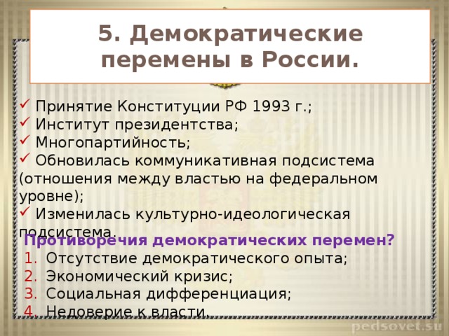 5. Демократические перемены в России.  Принятие Конституции РФ 1993 г.;  Институт президентства;  Многопартийность;  Обновилась коммуникативная подсистема (отношения между властью на федеральном уровне);  Изменилась культурно-идеологическая подсистема. Противоречия демократических перемен? Отсутствие демократического опыта; Экономический кризис; Социальная дифференциация; Недоверие к власти. 