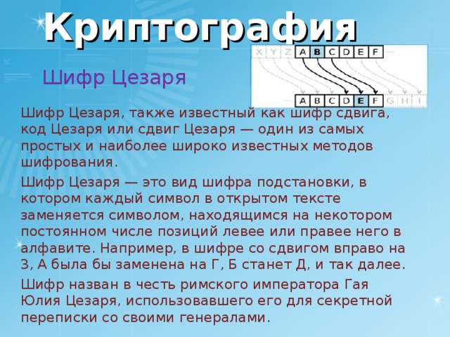 Криптография Шифр Цезаря Шифр Цезаря, также известный как шифр сдвига, код Цезаря или сдвиг Цезаря — один из самых простых и наиболее широко известных методов шифрования. Шифр Цезаря — это вид шифра подстановки, в котором каждый символ в открытом тексте заменяется символом, находящимся на некотором постоянном числе позиций левее или правее него в алфавите. Например, в шифре со сдвигом вправо на 3, А была бы заменена на Г, Б станет Д, и так далее. Шифр назван в честь римского императора Гая Юлия Цезаря, использовавшего его для секретной переписки со своими генералами. 