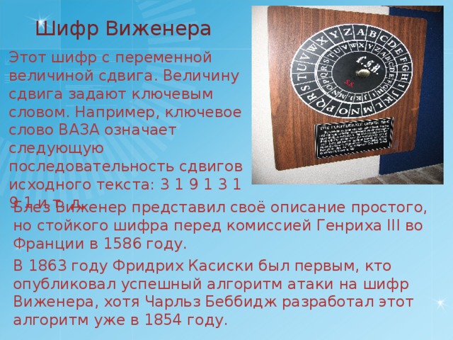 Шифр Виженера Этот шифр с переменной величиной сдвига. Величину сдвига задают ключевым словом. Например, ключевое слово ВАЗА означает следующую последовательность сдвигов исходного текста: 3 1 9 1 3 1 9 1 и т. д. Блез Виженер представил своё описание простого, но стойкого шифра перед комиссией Генриха III во Франции в 1586 году. В 1863 году Фридрих Касиски был первым, кто опубликовал успешный алгоритм атаки на шифр Виженера, хотя Чарльз Беббидж разработал этот алгоритм уже в 1854 году. 