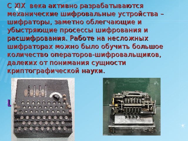 С XIX века активно разрабатываются механические шифровальные устройства – шифраторы, заметно облегчающие и убыстряющие просессы шифрования и расшифрования. Работе на несложных шифраторах можно было обучить большое количество операторов-шифровальщиков, далеких от понимания сущности криптографической науки.    Enigma  Lorenz 