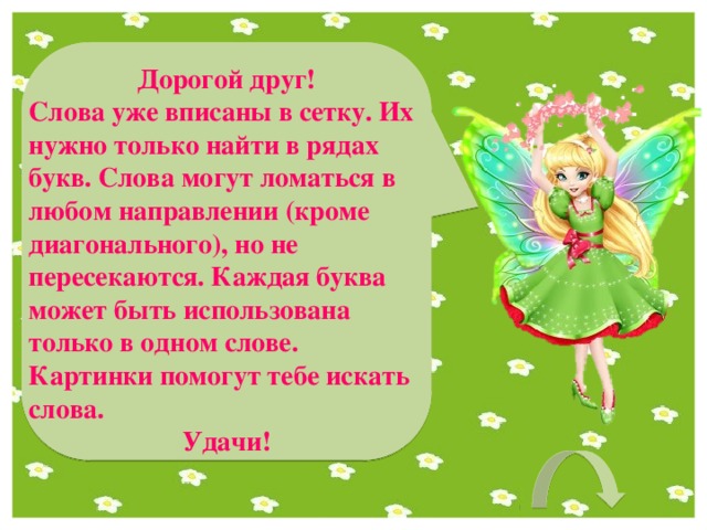 Дорогой друг! Слова уже вписаны в сетку. Их нужно только найти в рядах букв. Слова могут ломаться в любом направлении (кроме диагонального), но не пересекаются. Каждая буква может быть использована только в одном слове. Картинки помогут тебе искать слова. Удачи! 