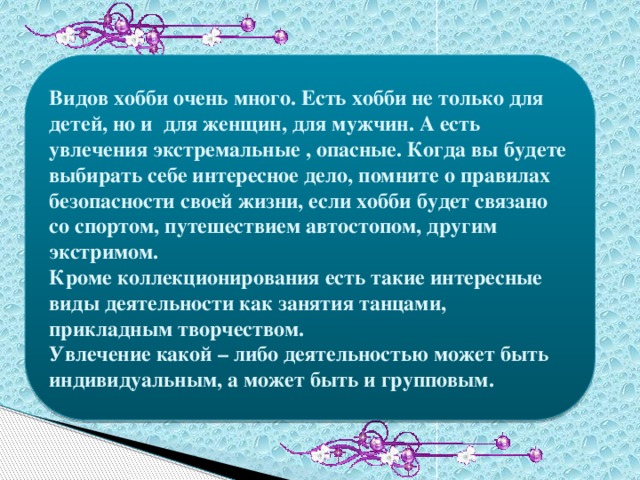 Видов хобби очень много. Есть хобби не только для детей, но и для женщин, для мужчин. А есть увлечения экстремальные , опасные. Когда вы будете выбирать себе интересное дело, помните о правилах безопасности своей жизни, если хобби будет связано со спортом, путешествием автостопом, другим экстримом. Кроме коллекционирования есть такие интересные виды деятельности как занятия танцами, прикладным творчеством. Увлечение какой – либо деятельностью может быть индивидуальным, а может быть и групповым. 