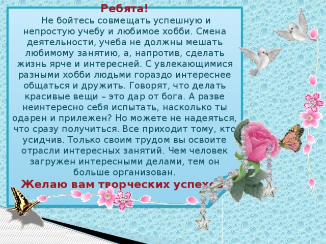 Ребята!  Не бойтесь совмещать успешную и непростую учебу и любимое хобби. Смена деятельности, учеба не должны мешать любимому занятию, а, напротив, сделать жизнь ярче и интересней. С увлекающимися разными хобби людьми гораздо интереснее общаться и дружить. Говорят, что делать красивые вещи – это дар от бога. А разве неинтересно себя испытать, насколько ты одарен и прилежен? Но можете не надеяться, что сразу получиться. Все приходит тому, кто усидчив. Только своим трудом вы освоите отрасли интересных занятий. Чем человек загружен интересными делами, тем он больше организован. Желаю вам творческих успехов! 