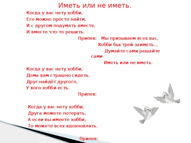 Иметь или не иметь. Когда у вас нету хобби, Его можно просто найти, И с другом подумать вместе, И вместе что-то решить.  Припев: Мы призываем всех вас,  Хобби быстрей заиметь…  Думайте сами решайте сами  Иметь или не иметь. Когда у вас нету хобби, Дома вам страшно сидеть. Друг найдёт другого, У кого хобби есть.  Припев:  Когда у вас нету хобби,  Друга можете потерять.  А если вы имеете хобби,  То можете всех вдохновлять.  Припев: 
