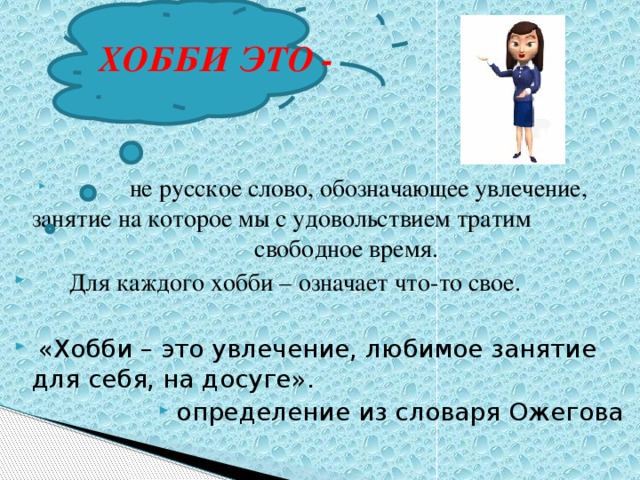 ХОББИ ЭТО -  не русское слово, обозначающее увлечение, занятие на которое мы с удовольствием тратим свободное время.  Для каждого хобби – означает что-то свое.  «Хобби – это увлечение, любимое занятие для себя, на досуге». определение из словаря Ожегова 
