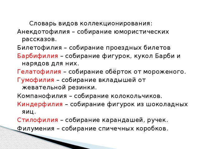  Словарь видов коллекционирования: Анекдотофилия – собирание юмористических рассказов. Билетофилия – собирание проездных билетов Барбифилия – собирание фигурок, кукол Барби и нарядов для них. Гелатофилия – собирание обёрток от мороженого. Гумофилия – собирание вкладышей от жевательной резинки. Компанофилия – собирание колокольчиков. Киндерфилия – собирание фигурок из шоколадных яиц. Стилофилия – собирание карандашей, ручек. Филумения – собирание спичечных коробков. 