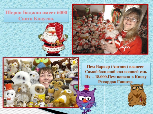 Шерон Баджли имеет 6000 Санта Клаусов. Пем Баркер (Англия) владеет Самой большой коллекцией сов. Их – 18.000.Пем попала в Книгу Рекордов Гиннеса. 