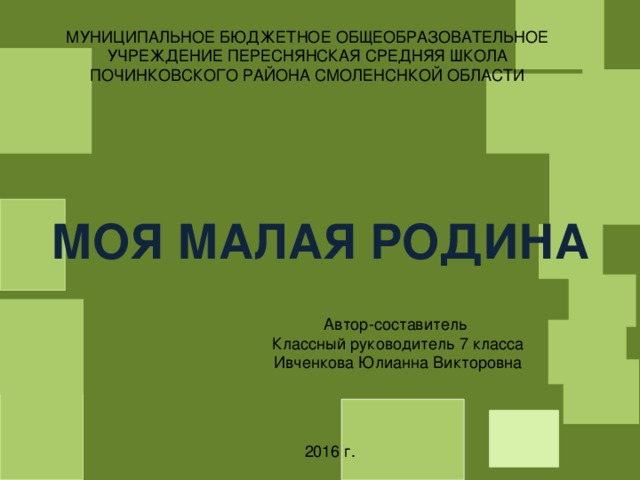 МУНИЦИПАЛЬНОЕ БЮДЖЕТНОЕ ОБЩЕОБРАЗОВАТЕЛЬНОЕ УЧРЕЖДЕНИЕ ПЕРЕСНЯНСКАЯ СРЕДНЯЯ ШКОЛА ПОЧИНКОВСКОГО РАЙОНА СМОЛЕНСНКОЙ ОБЛАСТИ МОЯ МАЛАЯ РОДИНА Автор-составитель Классный руководитель 7 класса Ивченкова Юлианна Викторовна 2016 г. 