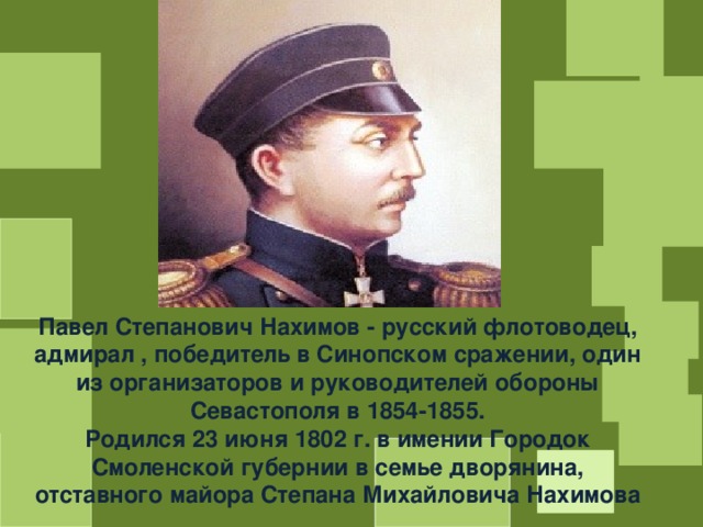 Павел Степанович Нахимов - русский флотоводец, адмирал , победитель в Синопском сражении, один из организаторов и руководителей обороны Севастополя в 1854-1855. Родился 23 июня 1802 г. в имении Городок Смоленской губернии в семье дворянина, отставного майора Степана Михайловича Нахимова 