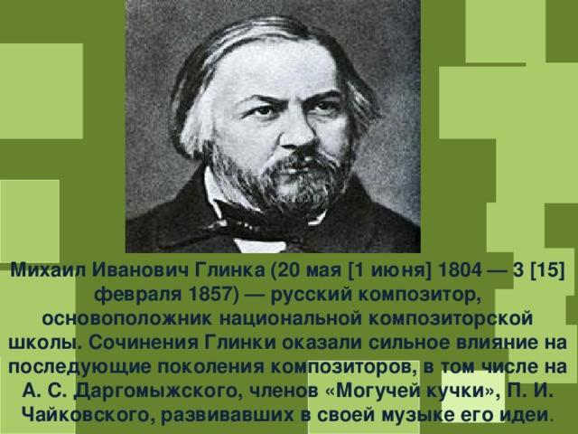 Михаил Иванович Глинка (20 мая [1 июня] 1804 — 3 [15] февраля 1857) — русский композитор, основоположник национальной композиторской школы. Сочинения Глинки оказали сильное влияние на последующие поколения композиторов, в том числе на А. С. Даргомыжского, членов «Могучей кучки», П. И. Чайковского, развивавших в своей музыке его идеи . 