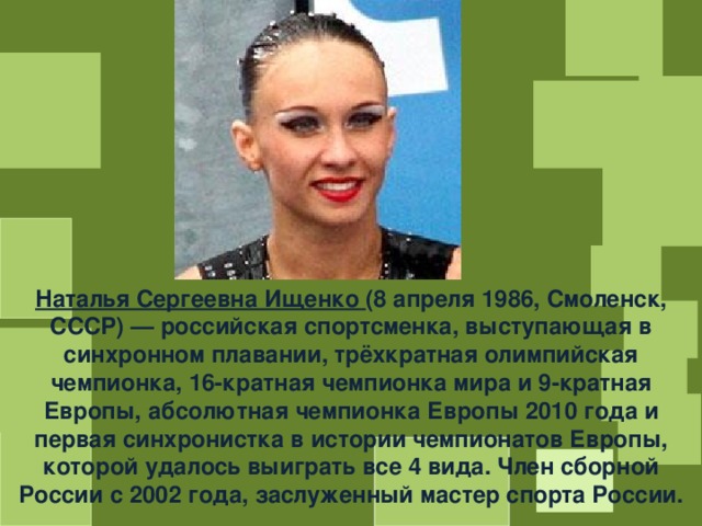 Наталья Сергеевна Ищенко (8 апреля 1986, Смоленск, СССР) — российская спортсменка, выступающая в синхронном плавании, трёхкратная олимпийская чемпионка, 16-кратная чемпионка мира и 9-кратная Европы, абсолютная чемпионка Европы 2010 года и первая синхронистка в истории чемпионатов Европы, которой удалось выиграть все 4 вида. Член сборной России с 2002 года, заслуженный мастер спорта России. 