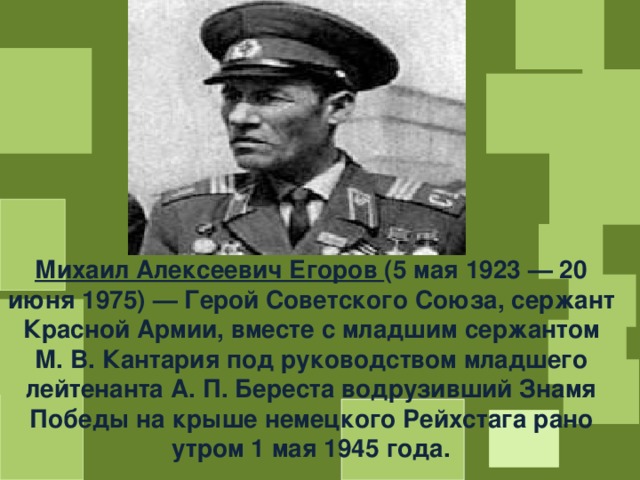 Михаил Алексеевич Егоров (5 мая 1923 — 20 июня 1975) — Герой Советского Союза, сержант Красной Армии, вместе с младшим сержантом М. В. Кантария под руководством младшего лейтенанта А. П. Береста водрузивший Знамя Победы на крыше немецкого Рейхстага рано утром 1 мая 1945 года. 