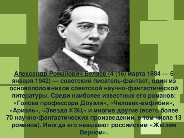 Александр Романович Беляев (4 (16) марта 1884 — 6 января 1942) — советский писатель-фантаст, один из основоположников советской научно-фантастической литературы. Среди наиболее известных его романов: «Голова профессора Доуэля», «Человек-амфибия», «Ариэль», «Звезда КЭЦ» и многие другие (всего более 70 научно-фантастических произведений, в том числе 13 романов). Иногда его называют российским «Жюлем Верном». 