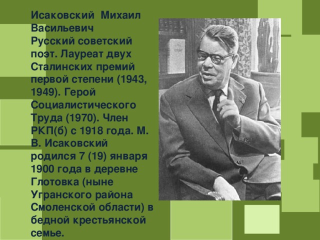 Исаковский Михаил Васильевич Русский советский поэт. Лауреат двух Сталинских премий первой степени (1943, 1949). Герой Социалистического Труда (1970). Член РКП(б) с 1918 года. М. В. Исаковский родился 7 (19) января 1900 года в деревне Глотовка (ныне Угранского района Смоленской области) в бедной крестьянской семье. 