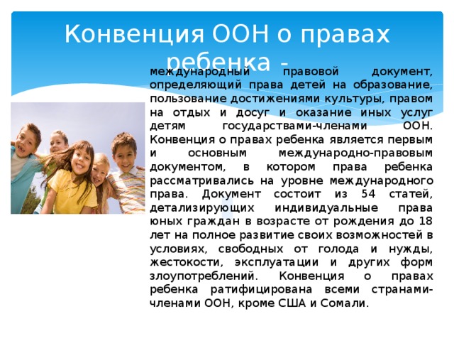 Конвенция ООН о правах ребенка - международный правовой документ, определяющий права детей на образование, пользование достижениями культуры, правом на отдых и досуг и оказание иных услуг детям государствами-членами ООН. Конвенция о правах ребенка является первым и основным международно-правовым документом, в котором права ребенка рассматривались на уровне международного права. Документ состоит из 54 статей, детализирующих индивидуальные права юных граждан в возрасте от рождения до 18 лет на полное развитие своих возможностей в условиях, свободных от голода и нужды, жестокости, эксплуатации и других форм злоупотреблений. Конвенция о правах ребенка ратифицирована всеми странами-членами ООН, кроме США и Сомали. 