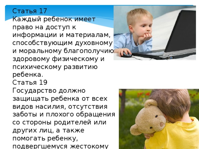 Статья 17 Каждый ребенок имеет право на доступ к информации и материалам, способствующим духовному и моральному благополучию, здоровому физическому и психическому развитию ребенка. Статья 19 Государство должно защищать ребенка от всех видов насилия, отсутствия заботы и плохого обращения со стороны родителей или других лиц, а также помогать ребенку, подвергшемуся жестокому обращению со стороны взрослых. 