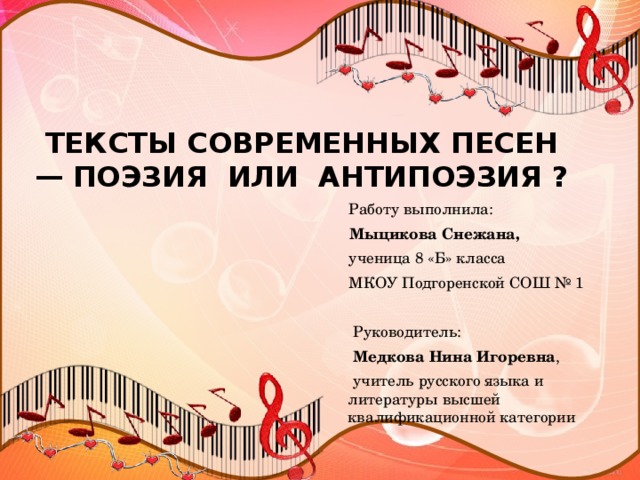 ТЕКСТЫ СОВРЕМЕННЫХ ПЕСЕН — ПОЭЗИЯ ИЛИ АНТИПОЭЗИЯ ?  Работу выполнила:  Мыцикова Снежана,  ученица 8 «Б» класса  МКОУ Подгоренской СОШ № 1  Руководитель:  Медкова Нина Игоревна ,  учитель русского языка и литературы высшей квалификационной категории