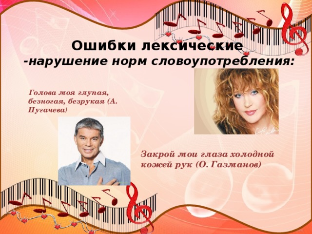 Ошибки лексические  -нарушение норм словоупотребления:  Голова моя глупая, безногая, безрукая (А. Пугачева )  Закрой мои глаза холодной кожей рук (О. Газманов)