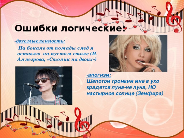 Ошибки логические:   - двусмысленность:  На бокале от помады след я оставлю на пустом столе (И. Аллегрова, «Столик на двоих») -алогизм: Шепотом громким мне в ухо крадется луна-не луна, НО настырное солнце (Земфира)