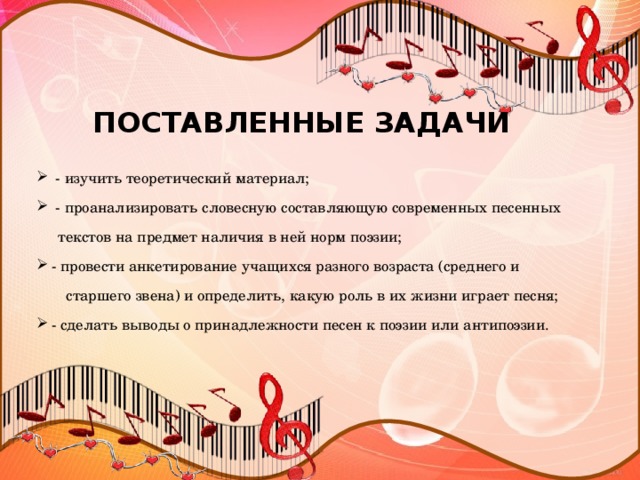 ПОСТАВЛЕННЫЕ ЗАДАЧИ  - изучить теоретический материал;  - проанализировать словесную составляющую современных песенных  текстов на предмет наличия в ней норм поэзии;  - провести анкетирование учащихся разного возраста (среднего и  старшего звена) и определить, какую роль в их жизни играет песня;