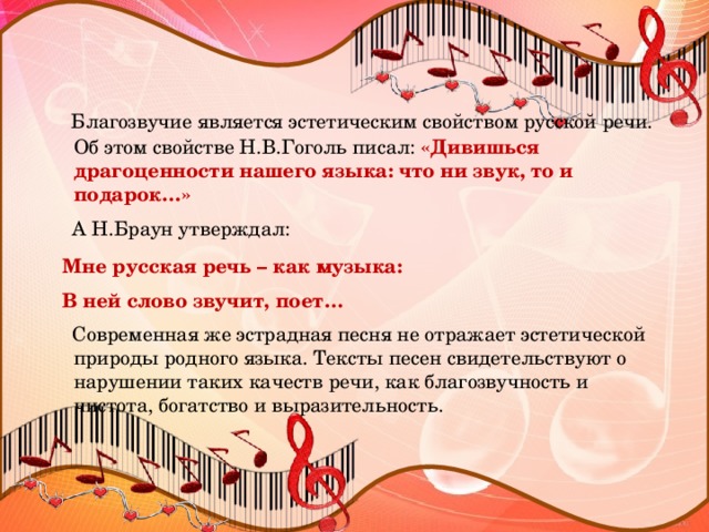 Благозвучие является эстетическим свойством русской речи. Об этом свойстве Н.В.Гоголь писал: «Дивишься драгоценности нашего языка: что ни звук, то и подарок…»  А Н.Браун утверждал:  Мне русская речь – как музыка:  В ней слово звучит, поет…  Современная же эстрадная песня не отражает эстетической природы родного языка. Тексты песен свидетельствуют о нарушении таких качеств речи, как благозвучность и чистота, богатство и выразительность.