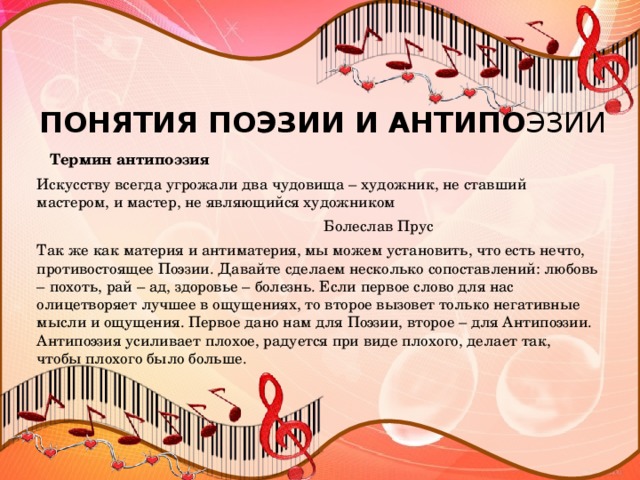 ПОНЯТИЯ ПОЭЗИИ И АНТИПО ЭЗИИ  Термин антипоэзия Искусству всегда угрожали два чудовища – художник, не ставший мастером, и мастер, не являющийся художником  Болеслав Прус Так же как материя и антиматерия, мы можем установить, что есть нечто, противостоящее Поэзии. Давайте сделаем несколько сопоставлений: любовь – похоть, рай – ад, здоровье – болезнь. Если первое слово для нас олицетворяет лучшее в ощущениях, то второе вызовет только негативные мысли и ощущения. Первое дано нам для Поэзии, второе – для Антипоэзии. Антипоэзия усиливает плохое, радуется при виде плохого, делает так, чтобы плохого было больше.