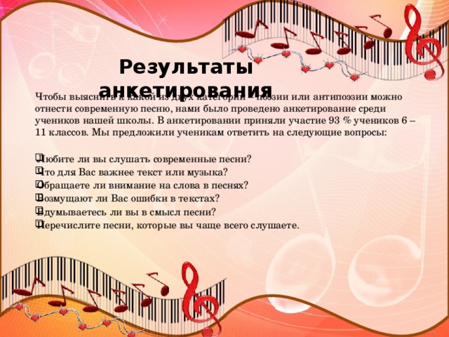 Результаты анкетирования   Чтобы выяснить к какой из двух категорий – поэзии или антипоэзии можно отнести современную песню, нами было проведено анкетирование среди учеников нашей школы. В анкетировании приняли участие 93 % учеников 6 – 11 классов. Мы предложили ученикам ответить на следующие вопросы: Любите ли вы слушать современные песни?  Что для Вас важнее текст или музыка?  Обращаете ли внимание на слова в песнях?  Возмущают ли Вас ошибки в текстах?  Вдумываетесь ли вы в смысл песни?  Перечислите песни, которые вы чаще всего слушаете.  