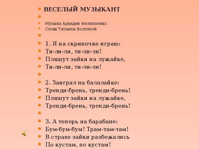 ВЕСЕЛЫЙ МУЗЫКАНТ    Музыка Аркадия Филиппенко  Слова Татьяны Волгиной    1. Я на скрипочке играю:  Ти-ли-ли, ти-ли-ли!  Пляшут зайки на лужайке,  Ти-ли-ли, ти-ли-ли!    2. Заиграл на балалайке:  Тренди-брень, тренди-брень!  Пляшут зайки на лужайке,  Тренди-брень, тренди-брень!    3. А теперь на барабане:  Бум-бум-бум! Трам-там-там!  В страхе зайки разбежались  По кустам, по кустам! 