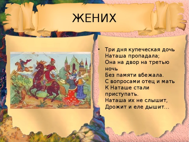 ЖЕНИХ Три дня купеческая дочь  Наташа пропадала;  Она на двор на третью ночь  Без памяти вбежала.  С вопросами отец и мать  К Наташе стали приступать.  Наташа их не слышит,  Дрожит и еле дышит… 